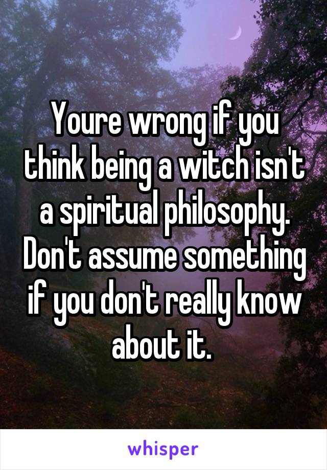 Youre wrong if you think being a witch isn't a spiritual philosophy. Don't assume something if you don't really know about it. 