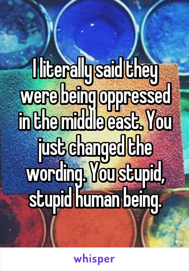 I literally said they were being oppressed in the middle east. You just changed the wording. You stupid, stupid human being.