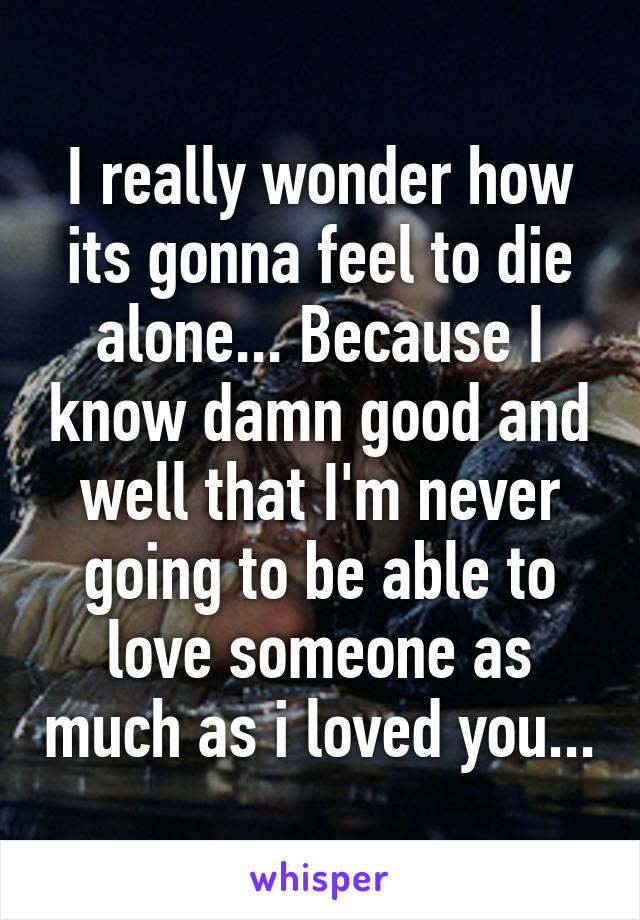 I really wonder how its gonna feel to die alone... Because I know damn good and well that I'm never going to be able to love someone as much as i loved you...