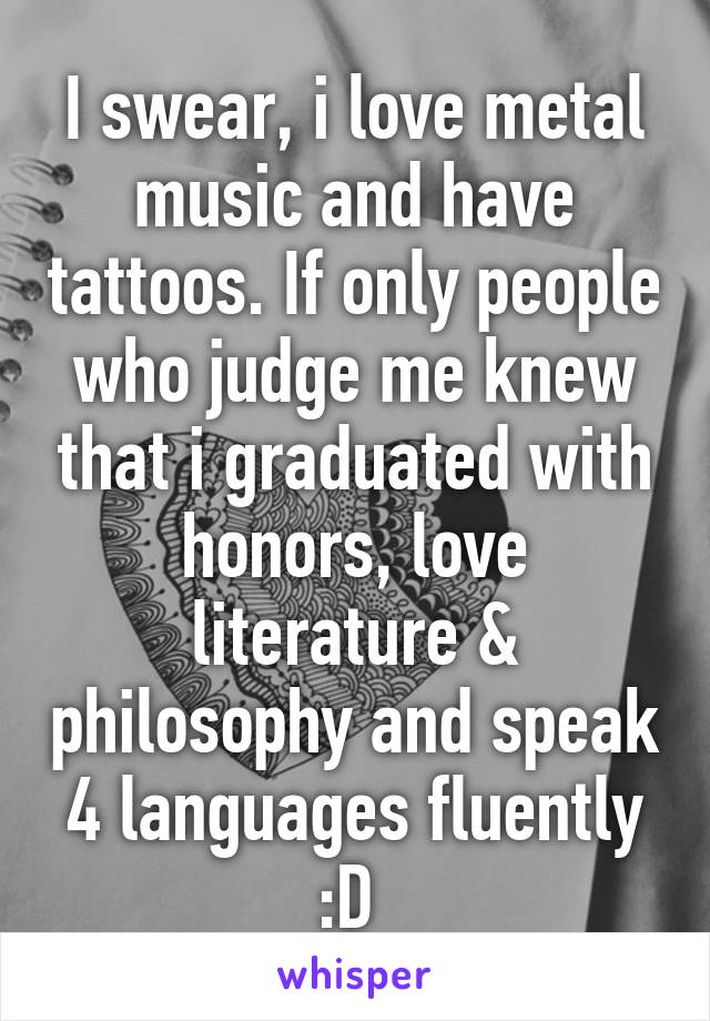 I swear, i love metal music and have tattoos. If only people who judge me knew that i graduated with honors, love literature & philosophy and speak 4 languages fluently :D 