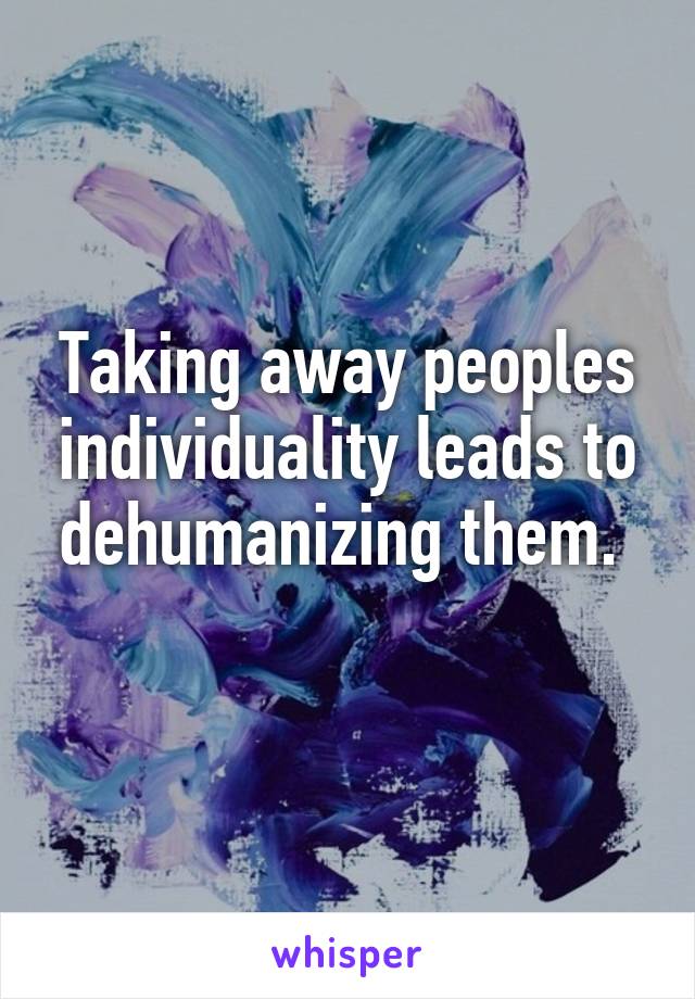 Taking away peoples individuality leads to dehumanizing them. 
