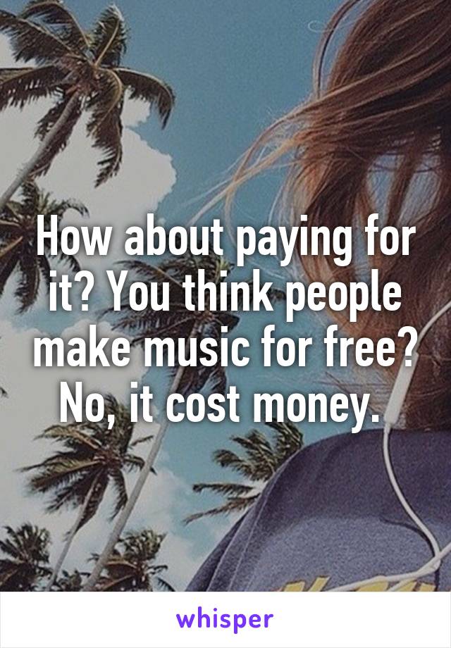 How about paying for it? You think people make music for free? No, it cost money. 