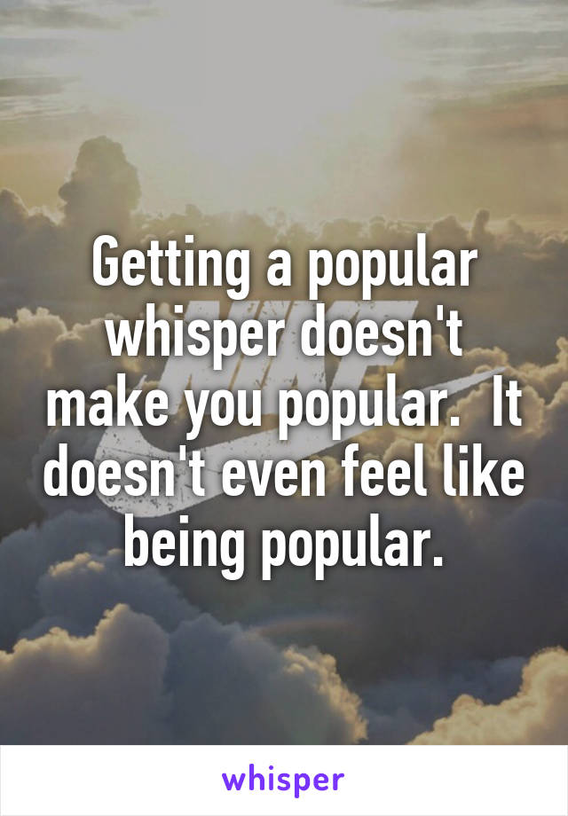 Getting a popular whisper doesn't make you popular.  It doesn't even feel like being popular.