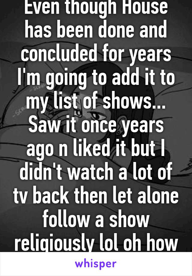 Even though House has been done and concluded for years I'm going to add it to my list of shows... Saw it once years ago n liked it but I didn't watch a lot of tv back then let alone follow a show religiously lol oh how things have changed 