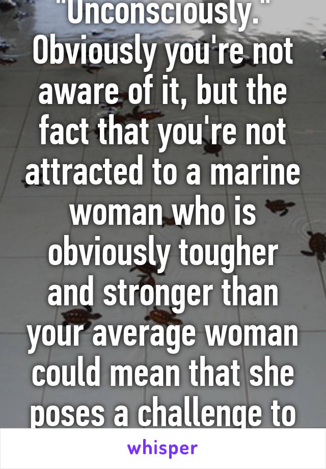 "Unconsciously." Obviously you're not aware of it, but the fact that you're not attracted to a marine woman who is obviously tougher and stronger than your average woman could mean that she poses a challenge to your manliness. 