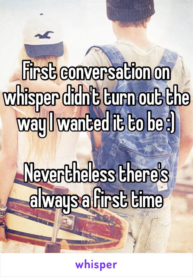 First conversation on whisper didn't turn out the way I wanted it to be :)

Nevertheless there's always a first time 