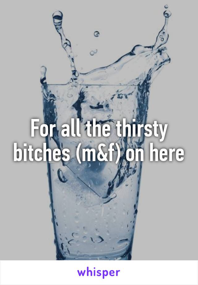 For all the thirsty bitches (m&f) on here