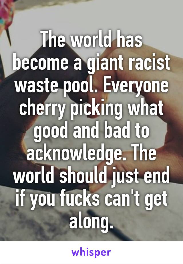 The world has become a giant racist waste pool. Everyone cherry picking what good and bad to acknowledge. The world should just end if you fucks can't get along.