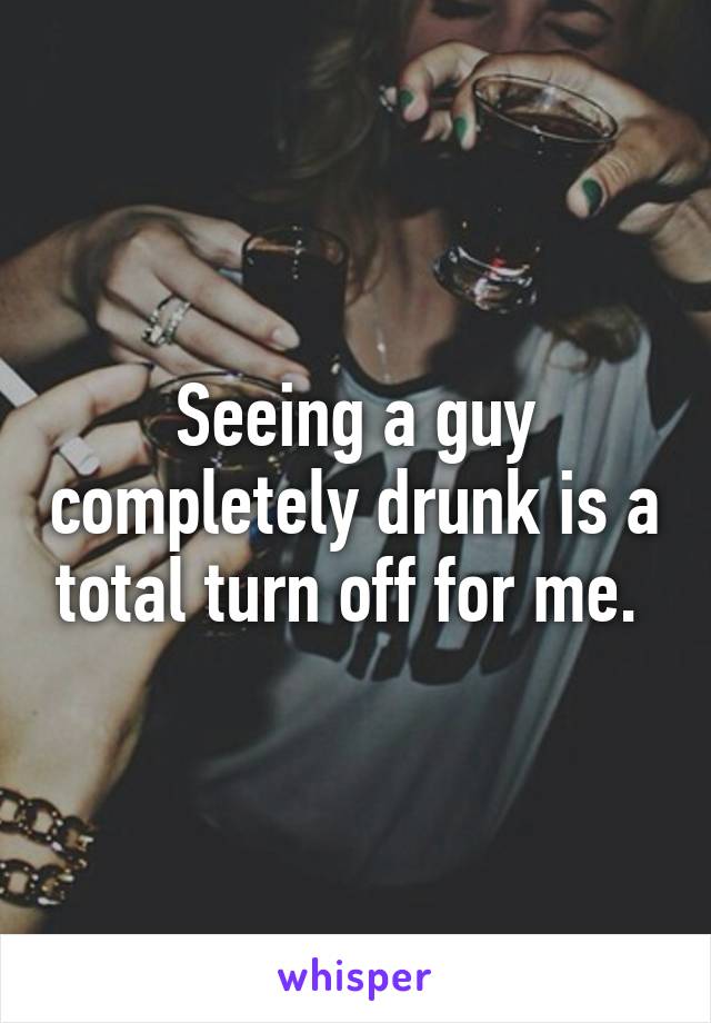 Seeing a guy completely drunk is a total turn off for me. 