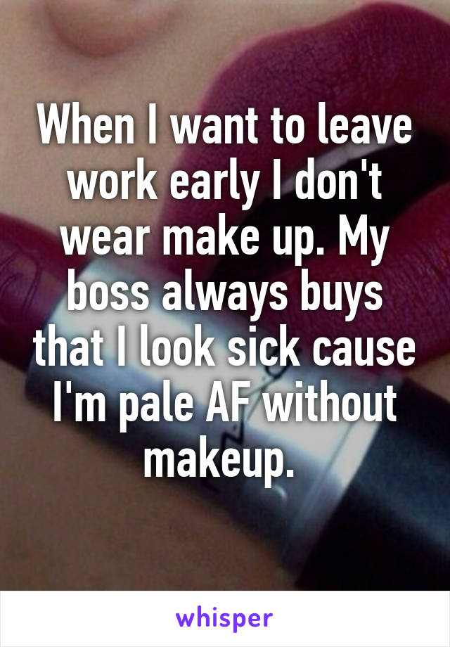 When I want to leave work early I don't wear make up. My boss always buys that I look sick cause I'm pale AF without makeup. 
