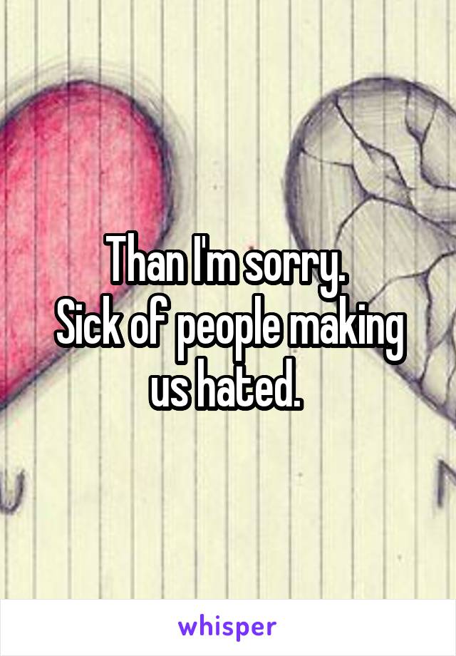 Than I'm sorry. 
Sick of people making us hated. 