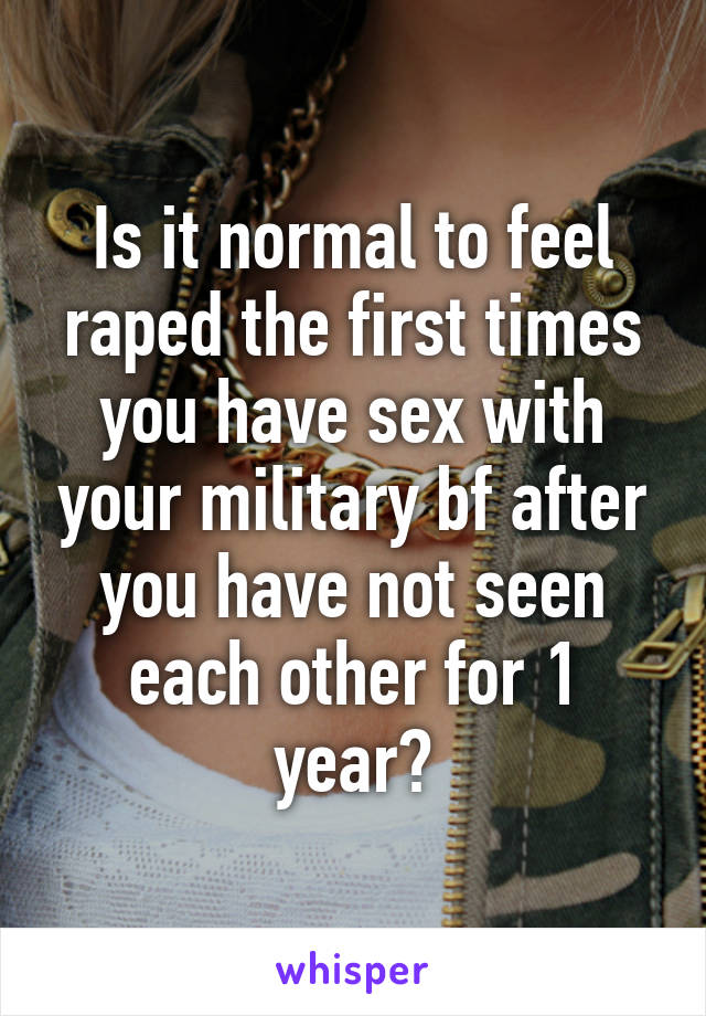 Is it normal to feel raped the first times you have sex with your military bf after you have not seen each other for 1 year?