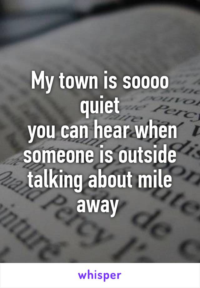 My town is soooo quiet
 you can hear when someone is outside talking about mile away 