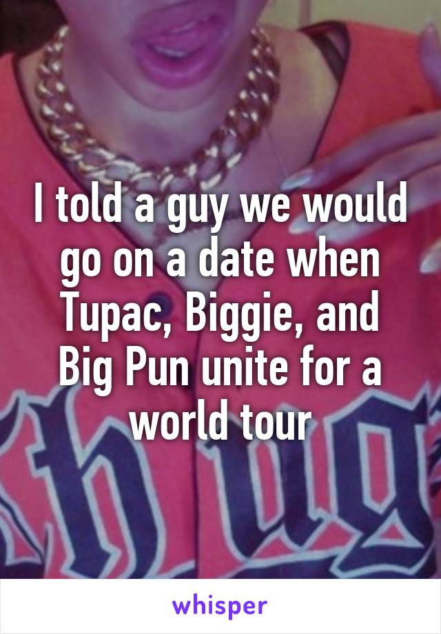 I told a guy we would go on a date when Tupac, Biggie, and Big Pun unite for a world tour