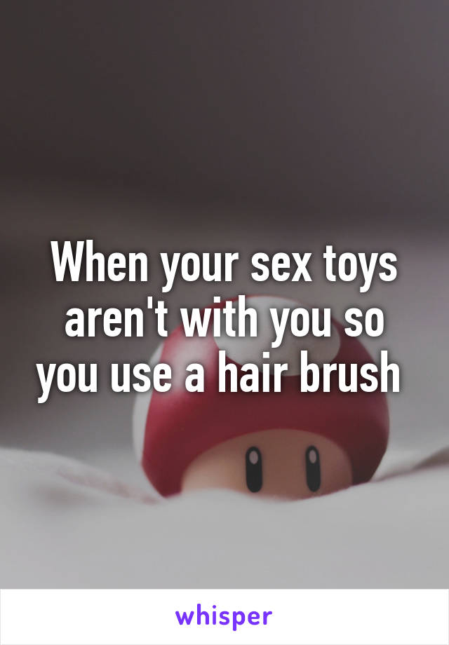 When your sex toys aren't with you so you use a hair brush 