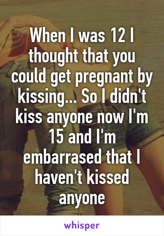 When I was 12 I thought that you could get pregnant by kissing... So I didn't kiss anyone now I'm 15 and I'm embarrased that I haven't kissed anyone