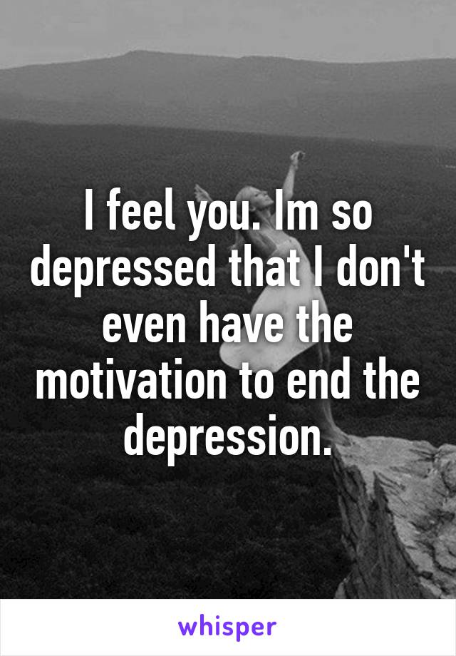 I feel you. Im so depressed that I don't even have the motivation to end the depression.