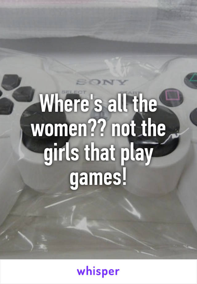 Where's all the women?? not the girls that play games!