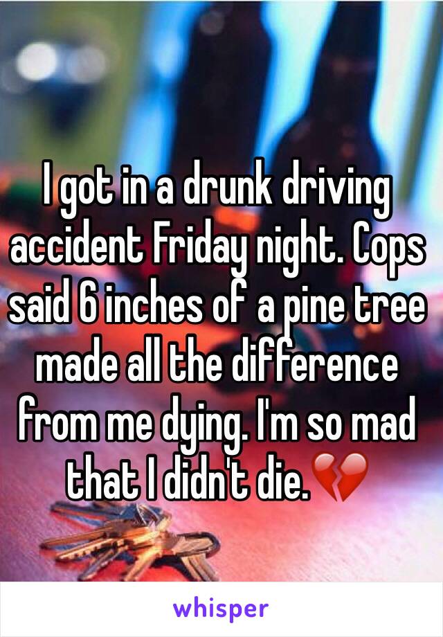 I got in a drunk driving accident Friday night. Cops said 6 inches of a pine tree made all the difference from me dying. I'm so mad that I didn't die.💔