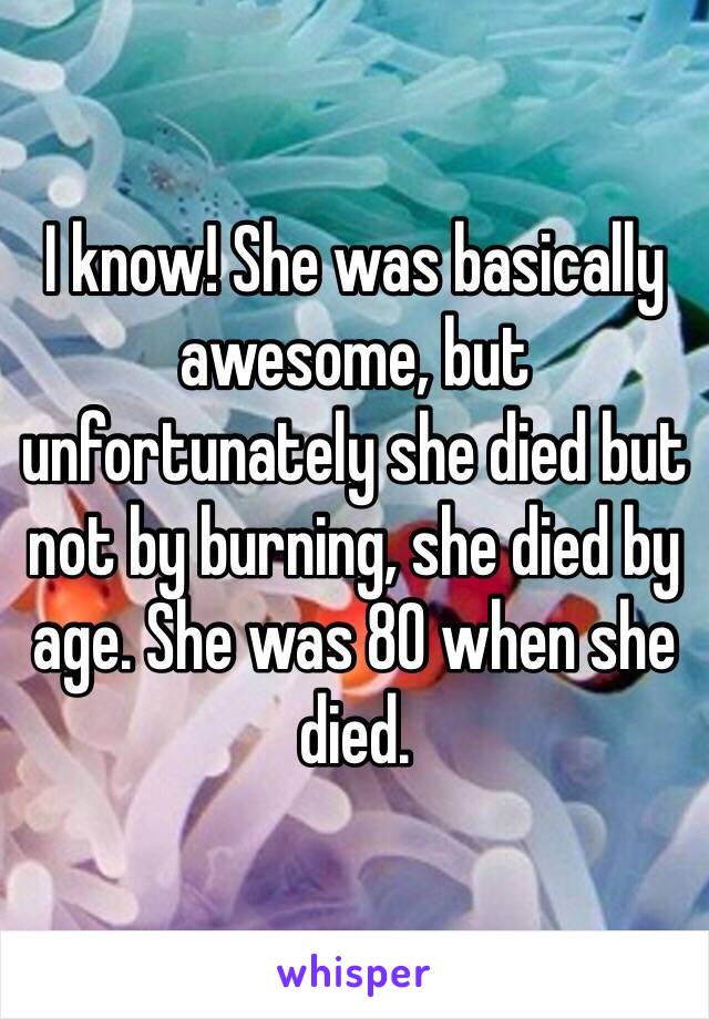 I know! She was basically awesome, but unfortunately she died but not by burning, she died by age. She was 80 when she died.