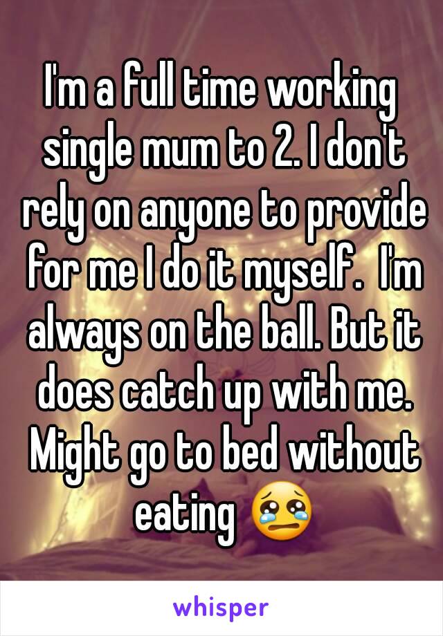 I'm a full time working single mum to 2. I don't rely on anyone to provide for me I do it myself.  I'm always on the ball. But it does catch up with me. Might go to bed without eating 😢