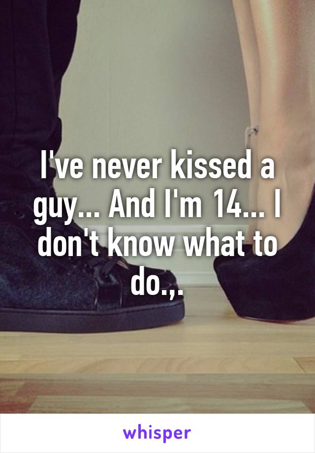 I've never kissed a guy... And I'm 14... I don't know what to do.,.