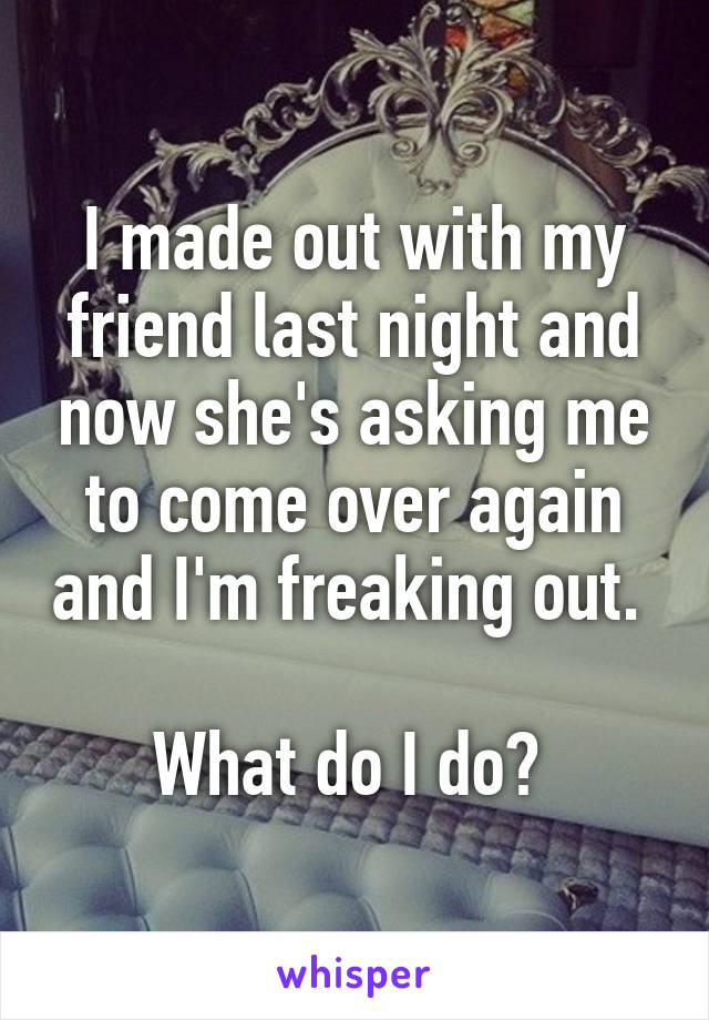 I made out with my friend last night and now she's asking me to come over again and I'm freaking out. 

What do I do? 