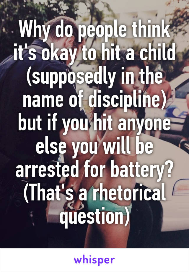 Why do people think it's okay to hit a child (supposedly in the name of discipline) but if you hit anyone else you will be arrested for battery?
(That's a rhetorical question)
