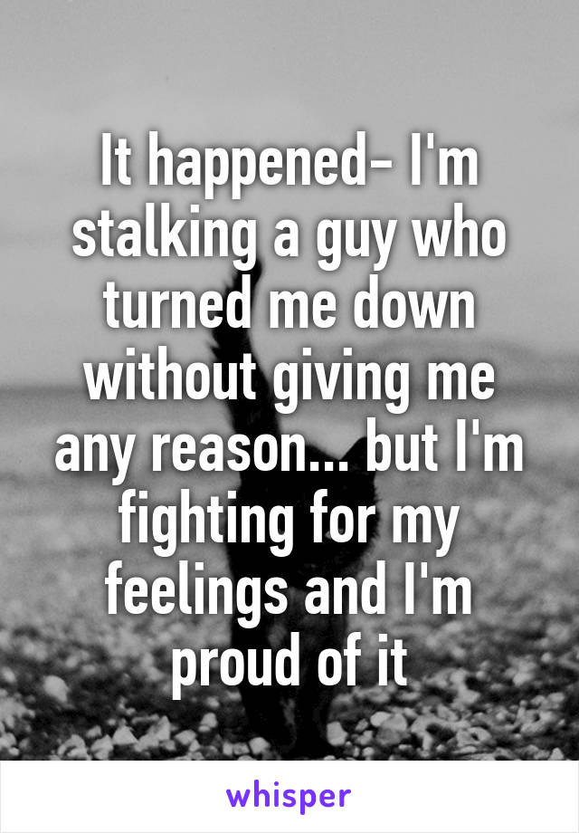 It happened- I'm stalking a guy who turned me down without giving me any reason... but I'm fighting for my feelings and I'm proud of it