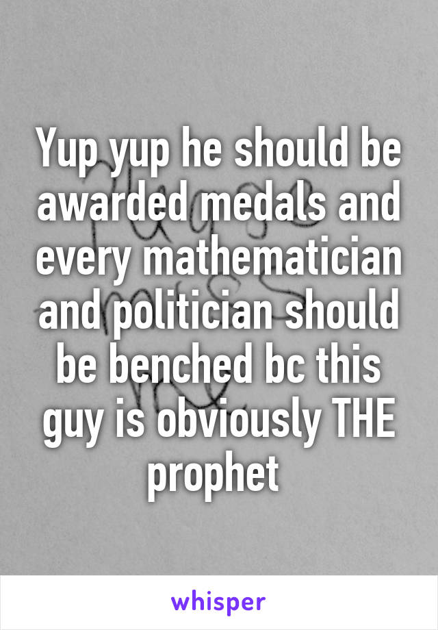 Yup yup he should be awarded medals and every mathematician and politician should be benched bc this guy is obviously THE prophet 