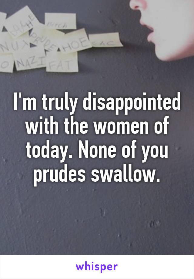 I'm truly disappointed with the women of today. None of you prudes swallow.