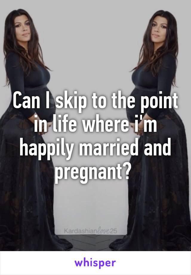 Can I skip to the point in life where i'm happily married and pregnant? 