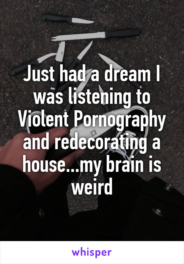 Just had a dream I was listening to Violent Pornography and redecorating a house...my brain is weird