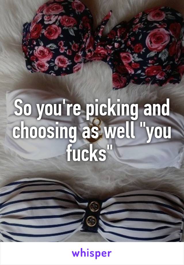 So you're picking and choosing as well "you fucks" 