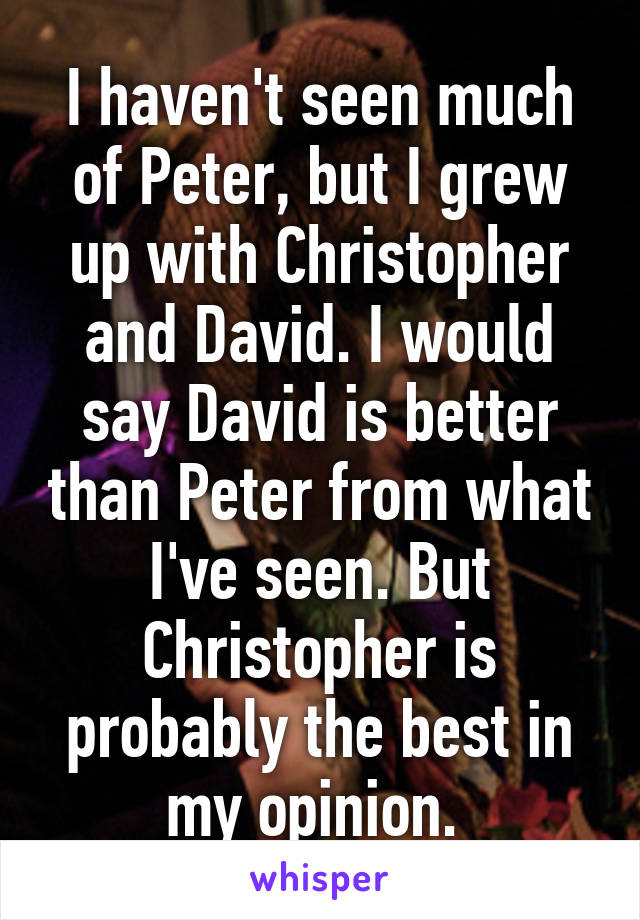 I haven't seen much of Peter, but I grew up with Christopher and David. I would say David is better than Peter from what I've seen. But Christopher is probably the best in my opinion. 