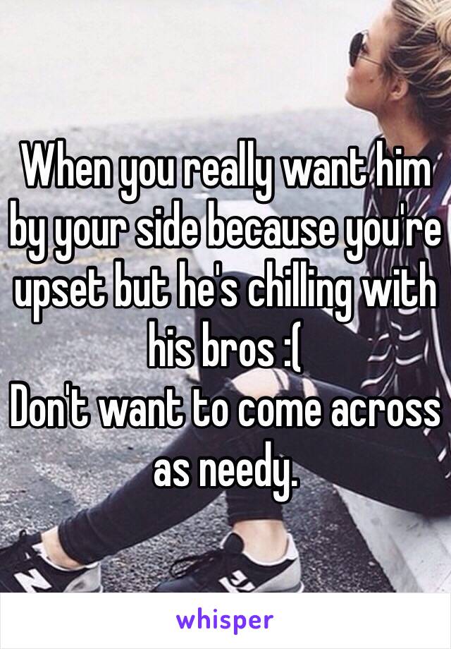 When you really want him by your side because you're upset but he's chilling with his bros :( 
Don't want to come across as needy. 