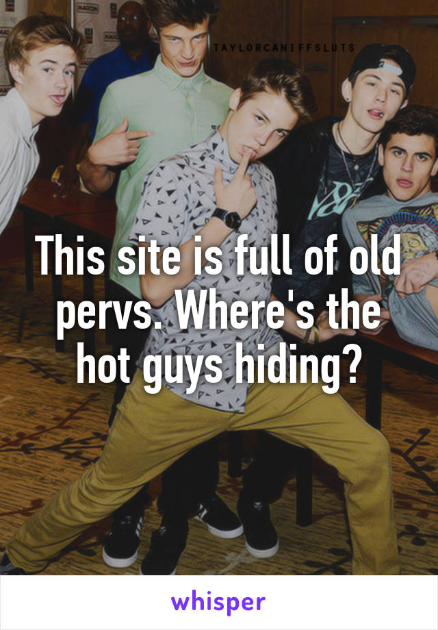 This site is full of old pervs. Where's the hot guys hiding?