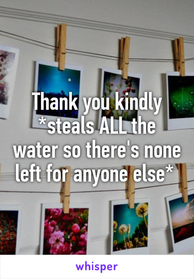 Thank you kindly
*steals ALL the water so there's none left for anyone else* 