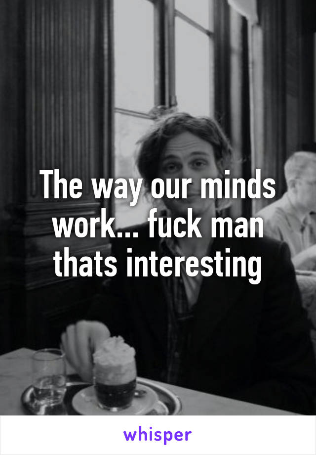 The way our minds work... fuck man thats interesting