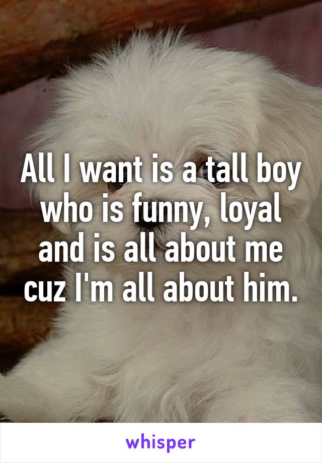 All I want is a tall boy who is funny, loyal and is all about me cuz I'm all about him.