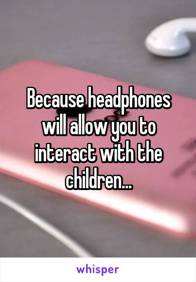 Because headphones will allow you to interact with the children...