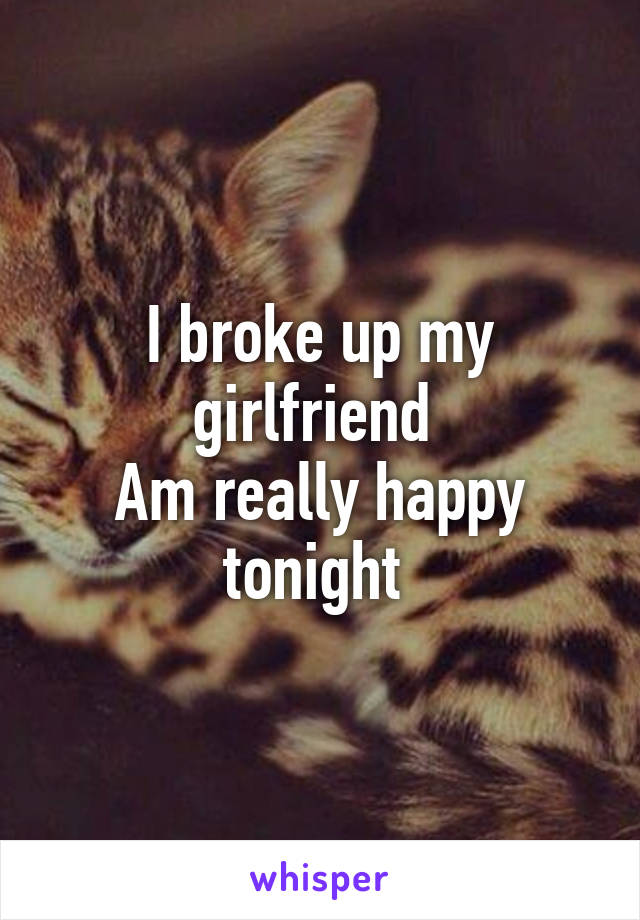 I broke up my girlfriend 
Am really happy tonight 