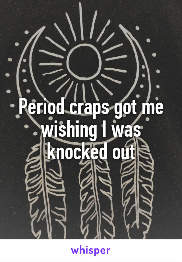 Period craps got me wishing I was knocked out