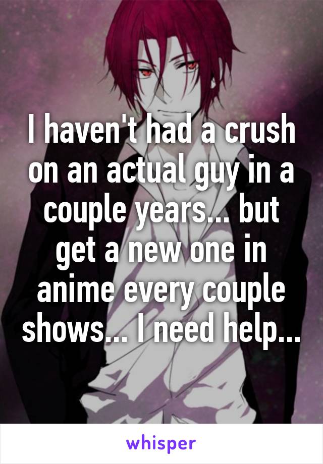 I haven't had a crush on an actual guy in a couple years... but get a new one in anime every couple shows... I need help...