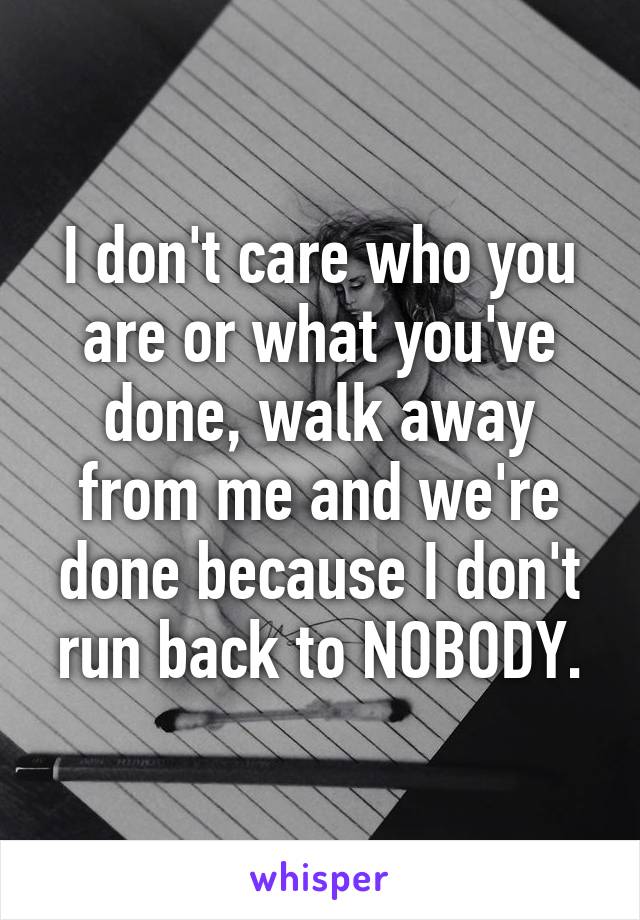 I don't care who you are or what you've done, walk away from me and we're done because I don't run back to NOBODY.