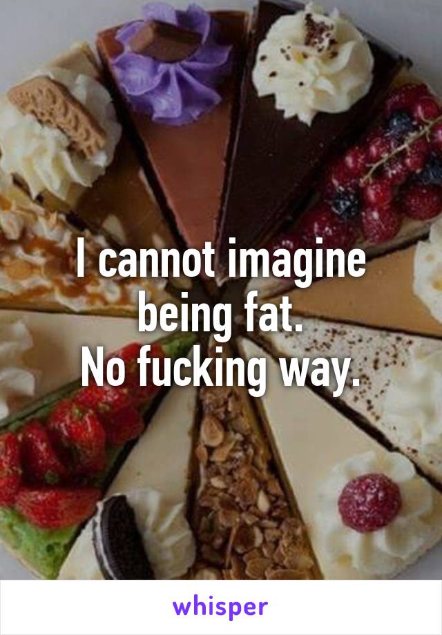 I cannot imagine being fat.
No fucking way.