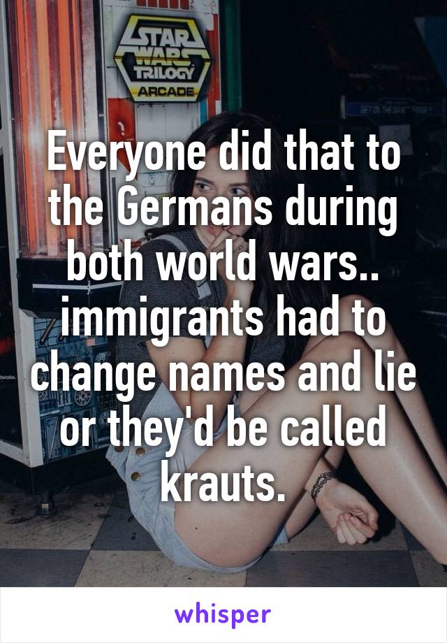 Everyone did that to the Germans during both world wars.. immigrants had to change names and lie or they'd be called krauts.