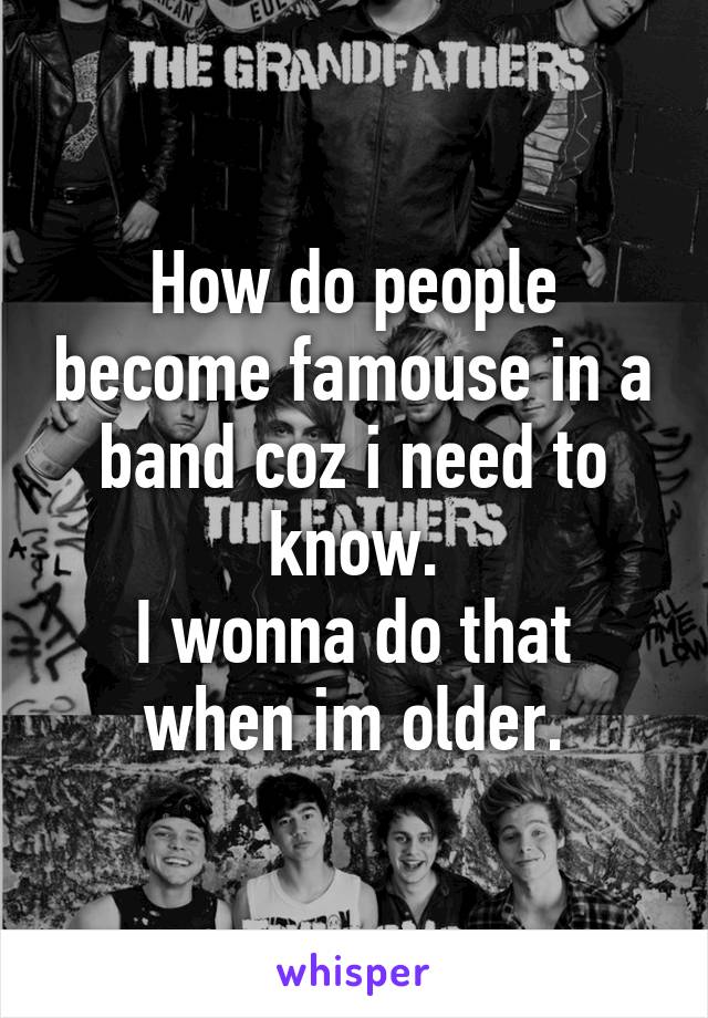 How do people become famouse in a band coz i need to know.
I wonna do that when im older.