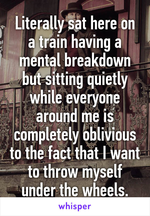 Literally sat here on a train having a mental breakdown but sitting quietly while everyone around me is completely oblivious to the fact that I want to throw myself under the wheels.