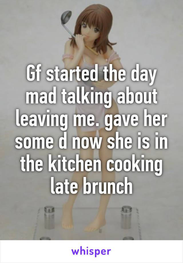 Gf started the day mad talking about leaving me. gave her some d now she is in the kitchen cooking late brunch